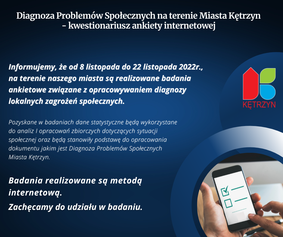 INFOGRAFIKA: W RĘKU TELEFON. TRESC: Diagnoza Problemów Społecznych na terenie Miasta Kętrzyn - kwestionariusz ankiety internetowej Szanowni Państwo, Uprzejmie informujemy, że od 08 listopada do 22 listopada 2022 roku, na terenie naszego miasta są realizowane badania ankietowe związane z opracowywaniem diagnozy lokalnych zagrożeń społecznych. Pozyskane w badaniach dane statystyczne będą wykorzystane do analiz i opracowań zbiorczych dotyczących sytuacji społecznej oraz będą stanowiły podstawę do opracowania dokumentu jakim jest Diagnoza Problemów Społecznych Miasta Kętrzyn. Badania realizowane są metodą internetową - kwestionariusz ankiety internetowej znajduje się w poniższym linku: https://www.webankieta.pl/ankieta/841388/miasto-ketrzyn-mieszkancy.html   Zachęcamy do udziału w badaniu.