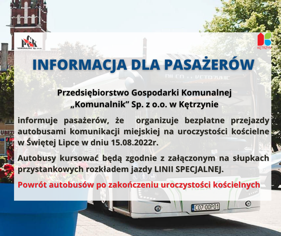 INFORGRAFIKA./ W TLE AUTOBUS. tEKST: OGŁOSZENIE  PGK „Komunalnik” Sp. z o.o. w Kętrzynie  informuje pasażerów,  że   organizuje bezpłatne przejazdy autobusami komunikacji miejskiej na                                                                                                                                                                                                                                                          uroczystości  kościelne w  ŚWIĘTEJ  LIPCE w dniu 15.08.2022r . Autobusy  kursować będą  zgodnie z załączonym na słupkach przystankowych  rozkładem jazdy LINII  SPECJALNEJ. Powrót autobusów  po zakończeniu uroczystości  kościelnych .