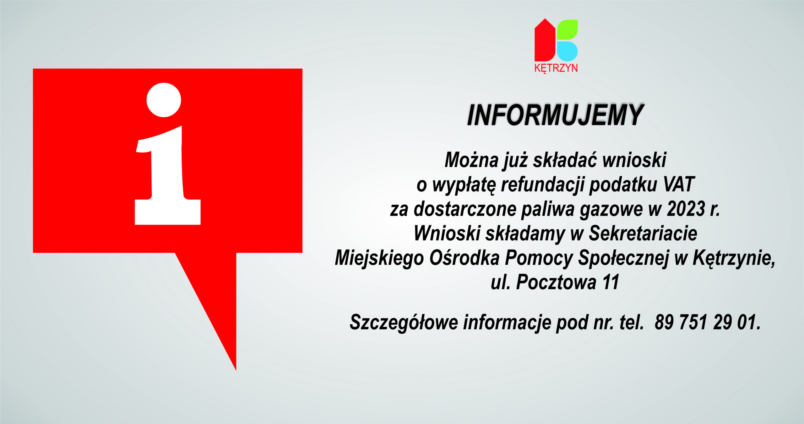 Informujemy, że można już składać wnioski o wypłatę refundacji podatku VAT za dostarczone paliwa gazowe w 2023 r. Wnioski składamy w Sekretariacie Miejskiego Ośrodka Pomocy Społecznej w Kętrzynie, ul. Pocztowa 11. Wzór wniosku (w załączeniu) Szczegółowe informacje pod nr. tel.  089 751 29 01.