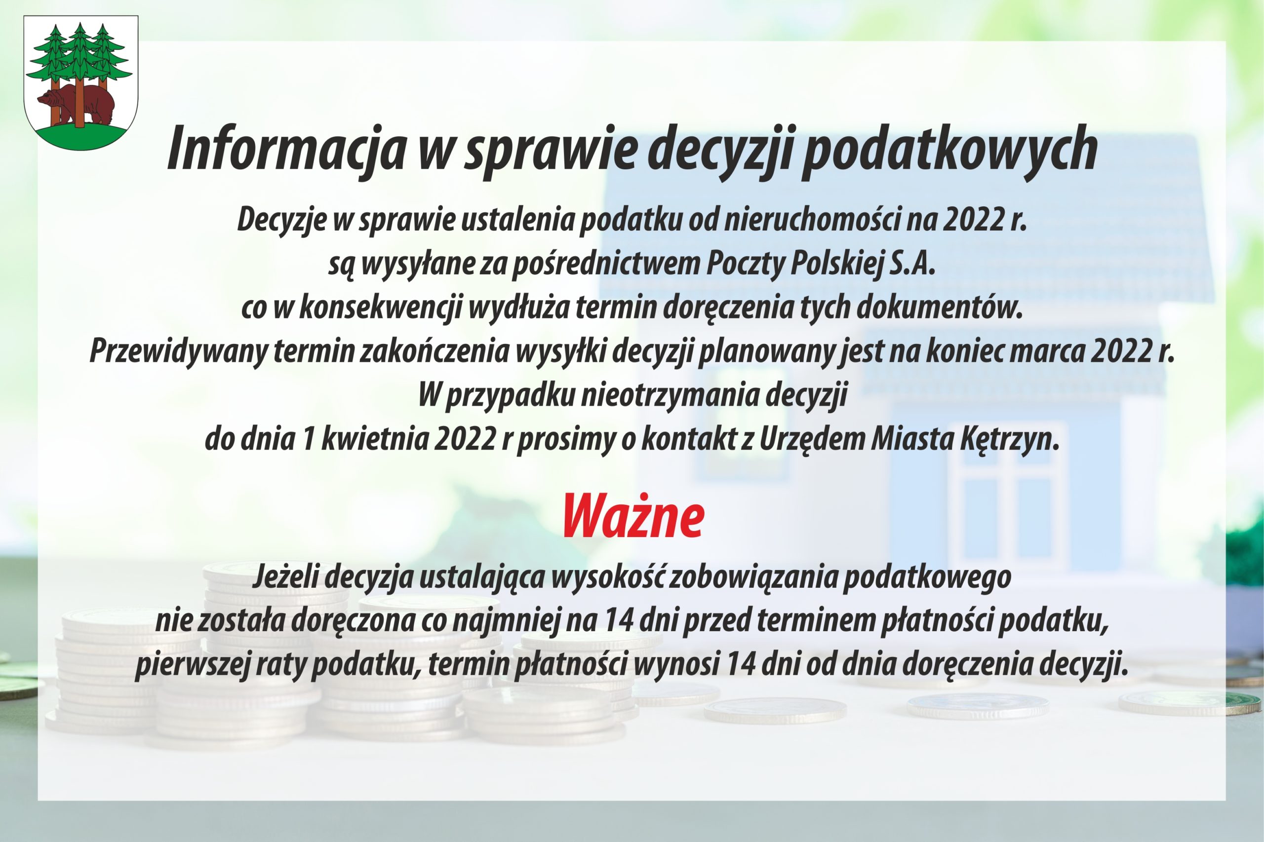 Informacja w sprawie decyzji podatkowych Decyzje w sprawie ustalenia podatku od nieruchomości na 2022 r. są wysyłane za pośrednictwem Poczty Polskiej S.A. co w konsekwencji wydłuża termin doręczenia tych dokumentów. Przewidywany termin zakończenia wysyłki decyzji planowany jest na koniec marca 2022 r. W przypadku nieotrzymania decyzji do dnia 1 kwietnia 2022 r prosimy o kontakt z Urzędem Miasta Kętrzyn.  Ważne Jeżeli decyzja ustalająca wysokość zobowiązania podatkowego nie została doręczona co najmniej na 14 dni przed terminem płatności podatku, pierwszej raty podatku, termin płatności wynosi 14 dni od dnia doręczenia decyzji.