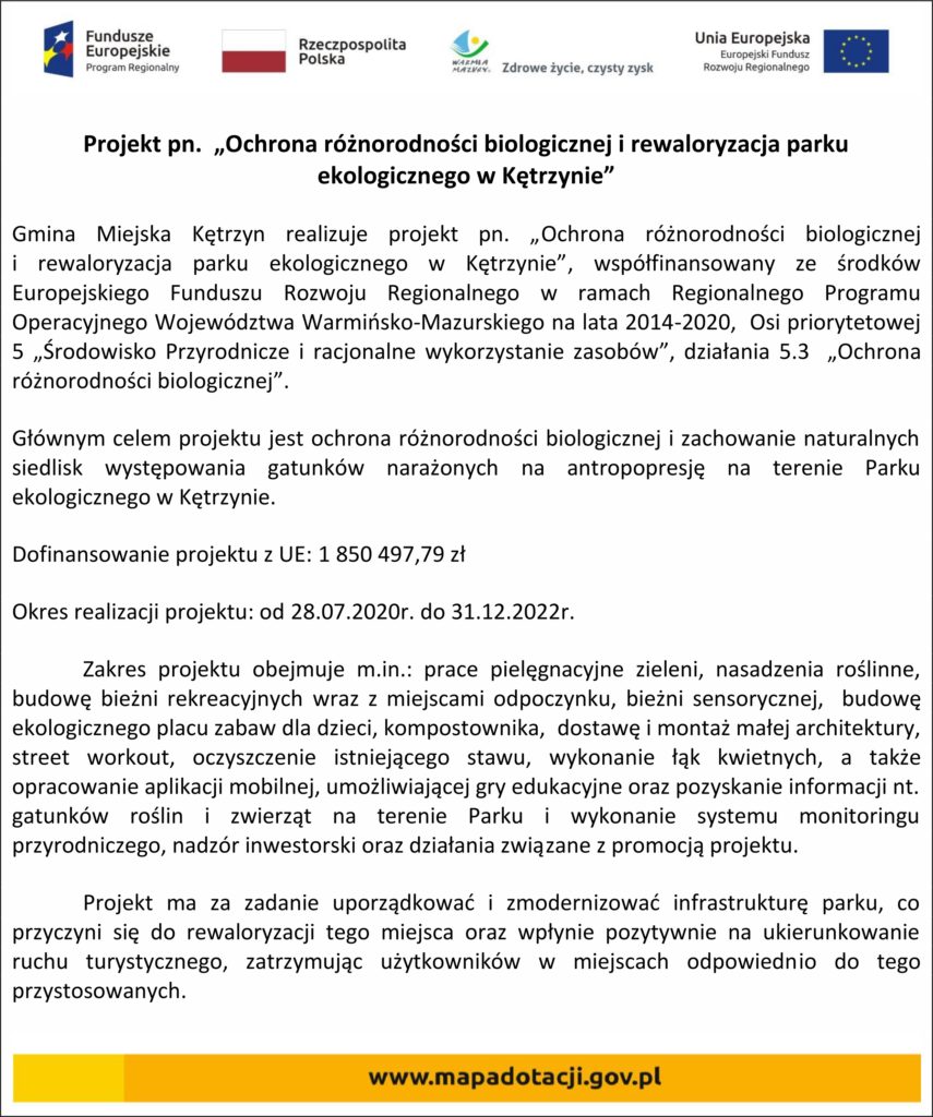 Projekt pn.  „Ochrona różnorodności biologicznej i rewaloryzacja parku ekologicznego w Kętrzynie” Gmina Miejska Kętrzyn realizuje projekt pn. „Ochrona różnorodności biologicznej                             i rewaloryzacja parku ekologicznego w Kętrzynie”, współfinansowany ze środków Europejskiego Funduszu Rozwoju Regionalnego w ramach Regionalnego Programu Operacyjnego Województwa Warmińsko-Mazurskiego na lata 2014-2020,  Osi priorytetowej  5 „Środowisko Przyrodnicze i racjonalne wykorzystanie zasobów”, działania 5.3  „Ochrona różnorodności biologicznej”. Głównym celem projektu jest ochrona różnorodności biologicznej i zachowanie naturalnych siedlisk występowania gatunków narażonych na antropopresję na terenie Parku ekologicznego w Kętrzynie.  Dofinansowanie projektu z UE: 1 850 497,79 zł Okres realizacji projektu: od 28.07.2020r. do 31.12.2022r. Zakres projektu obejmuje m.in.: prace pielęgnacyjne zieleni, nasadzenia roślinne, budowę bieżni rekreacyjnych wraz z miejscami odpoczynku, bieżni sensorycznej,  budowę ekologicznego placu zabaw dla dzieci, kompostownika,  dostawę i montaż małej architektury, street workout, oczyszczenie istniejącego stawu, wykonanie łąk kwietnych, a także opracowanie aplikacji mobilnej, umożliwiającej gry edukacyjne oraz pozyskanie informacji nt. gatunków roślin i zwierząt na terenie Parku i wykonanie systemu monitoringu przyrodniczego, nadzór inwestorski oraz działania związane z promocją projektu.  Projekt ma za zadanie uporządkować i zmodernizować infrastrukturę parku, co przyczyni się do rewaloryzacji tego miejsca oraz wpłynie pozytywnie na ukierunkowanie ruchu turystycznego, zatrzymując użytkowników w miejscach odpowiednio do tego przystosowanych.