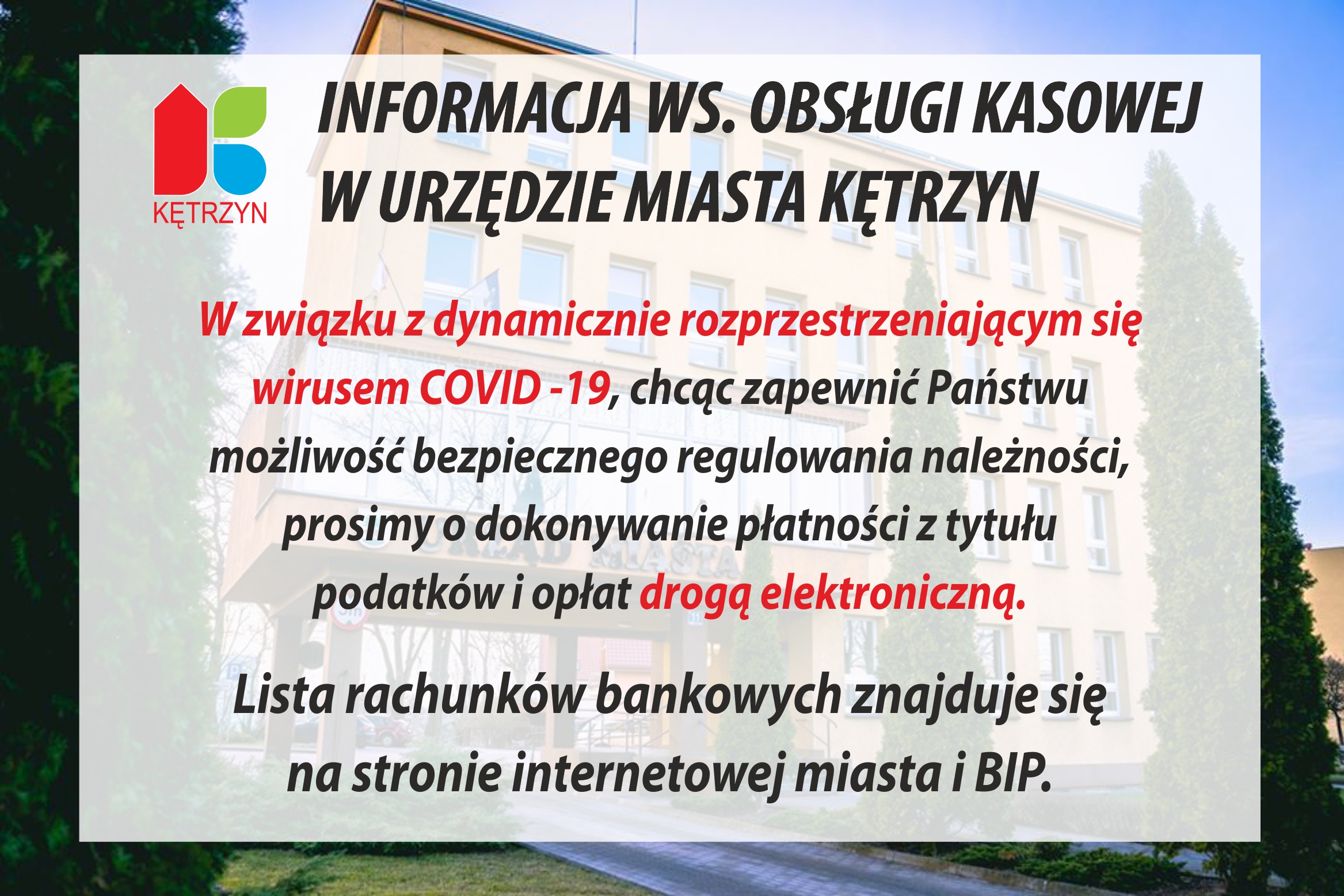 W związku z dynamicznie rozprzestrzeniającym się wirusem COVID 19  oraz zapewniając Państwu możliwość bezpiecznego regulowania należności,  prosimy o dokonywanie płatności z tytułu podatków i opłat drogą elektroniczną.  Lista rachunków bankowych znajduje się na stronie internetowej miasta i BIP.