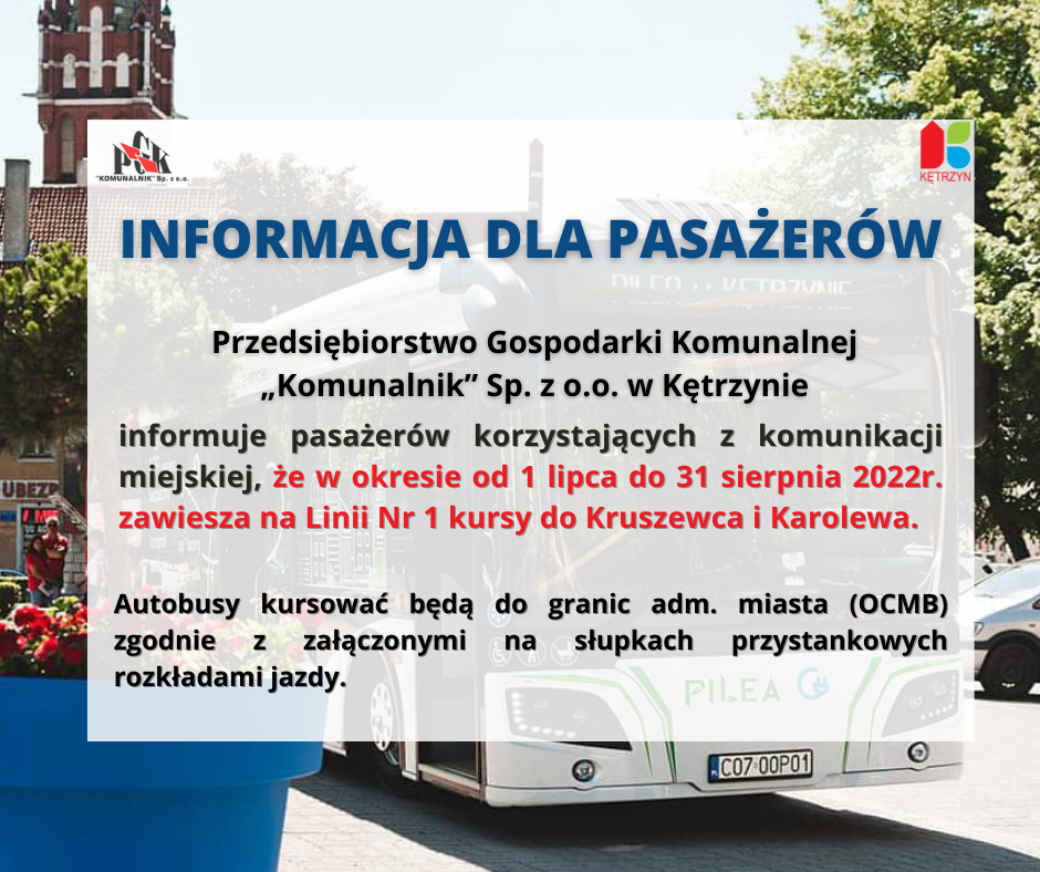 Infografika. W tle autobus komunikacji miejskiej, na góze logo PGK Komunalnik i Miasta Kętrzyn. Treść: Informacja dla Pasażerów: PGK „Komunalnik” Sp. z o.o. w Kętrzynie uprzejmie informuje 		pasażerów  korzystających z komunikacji  miejskiej, że w okresie   		od  dnia 01 lipca 2022 r – do dnia 31 sierpnia 2022 r zawiesza na  Linii Nr 1 kursy do Kruszewca i Karolewa .  Autobusy  kursować będą  do granic adm. miasta (OCMB)       zgodnie z załączonymi na słupkach przystankowych rozkładami jazdy.