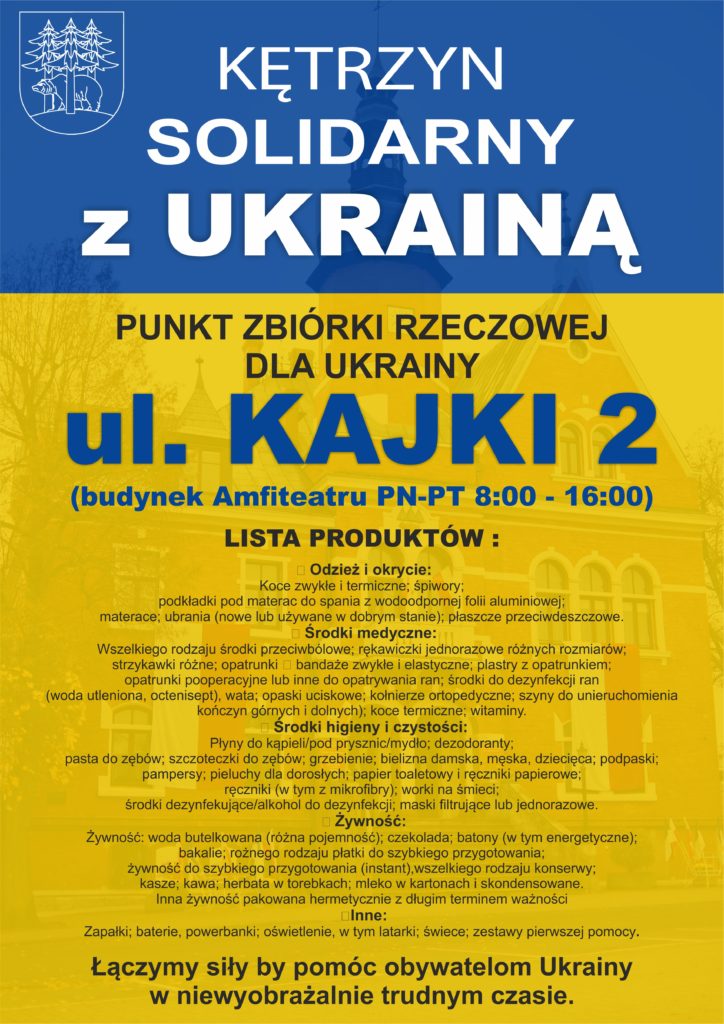 Kętrzyn solidarny z Ukrainą. Punkt zbiórki rzeczowej. Kętrzyn, ul. Kajki 2, czynyy od poniedziałku do piątku od 8:00 do 16:00. Lista produktów i środków, które mogą być przekazane potrzebującym na Ukrainie (w tym oczekującym przed przejściami granicznymi): ? Odzież i okrycie:  Koce zwykłe i termiczne; śpiwory; podkładki pod materac do spania z wodoodpornej folii aluminiowej; materace; ubrania (nowe lub używane w dobrym stanie); płaszcze przeciwdeszczowe. ? Środki medyczne:  Wszelkiego rodzaju środki przeciwbólowe; rękawiczki jednorazowe różnych rozmiarów; strzykawki różne; opatrunki ‐ bandaże zwykłe i elastyczne; plastry z opatrunkiem; opatrunki pooperacyjne lub inne do opatrywania ran; środki do dezynfekcj ran (woda utleniona, octenisept), wata; opaski uciskowe; kołnierze ortopedyczne; szyny do unieruchomienia kończyn górnych i dolnych); koce termiczne; witaminy. ? Środki higieny i czystości: Płyny do kąpieli/pod prysznic/mydło; dezodoranty; pasta do zębów; szczoteczki do zębów; grzebienie; bielizna damska, męska, dziecięca; podpaski; pampersy; pieluchy dla dorosłych; papier toaletowy i ręczniki papierowe; ręczniki (w tym z mikrofibry); worki na śmieci; środki dezyfekujące/alkohol do dezynfekcji; maski filtrujące lub jednorazowe. ? Żywność:  Żywność: woda butelkowana (różna pojemność); czekolada; batony (w tym energetyczne); bakalie; rożnego rodzaju płatki do szybkiego przygotowania; żywność do szybkiego przygotowania (instant),wszelkiego rodzaju konserwy; kasze; kawa; herbata w torebkach; mleko w kartonach i skondensowane. Inna żywność pakowana hermetycznie z długim terminem ważności ?Inne: Zapałki; baterie, powerbanki; oświetlenie, w tym latarki; świece; zestawy pierwszej pomocy.