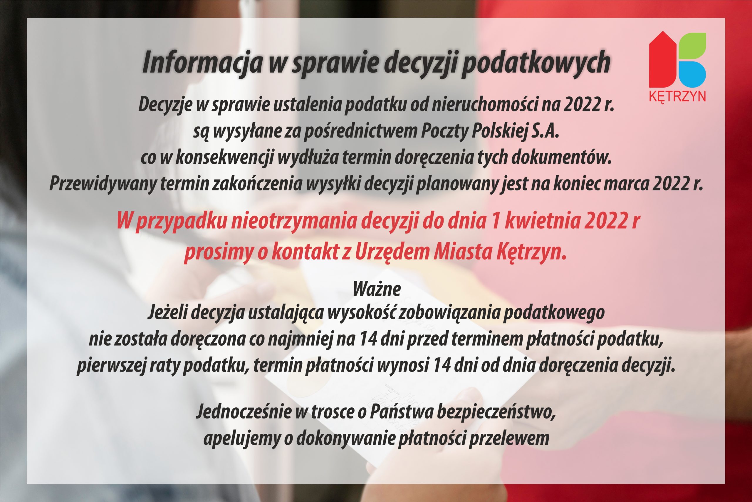 Informacja w sprawie decyzji podatkowych Decyzje w sprawie ustalenia podatku od nieruchomości na 2022 r. są wysyłane za pośrednictwem Poczty Polskiej S.A. co w konsekwencji wydłuża termin doręczenia tych dokumentów. Przewidywany termin zakończenia wysyłki decyzji planowany jest na koniec marca 2022 r. W przypadku nieotrzymania decyzji do dnia 1 kwietnia 2022 r prosimy o kontakt z Urzędem Miasta Kętrzyn.  Ważne Jeżeli decyzja ustalająca wysokość zobowiązania podatkowego nie została doręczona co najmniej na 14 dni przed terminem płatności podatku, pierwszej raty podatku, termin płatności wynosi 14 dni od dnia doręczenia decyzji.  Jednocześnie w trosce o Państwa bezpieczeństwo,  apelujemy o dokonywanie płatności przelewem