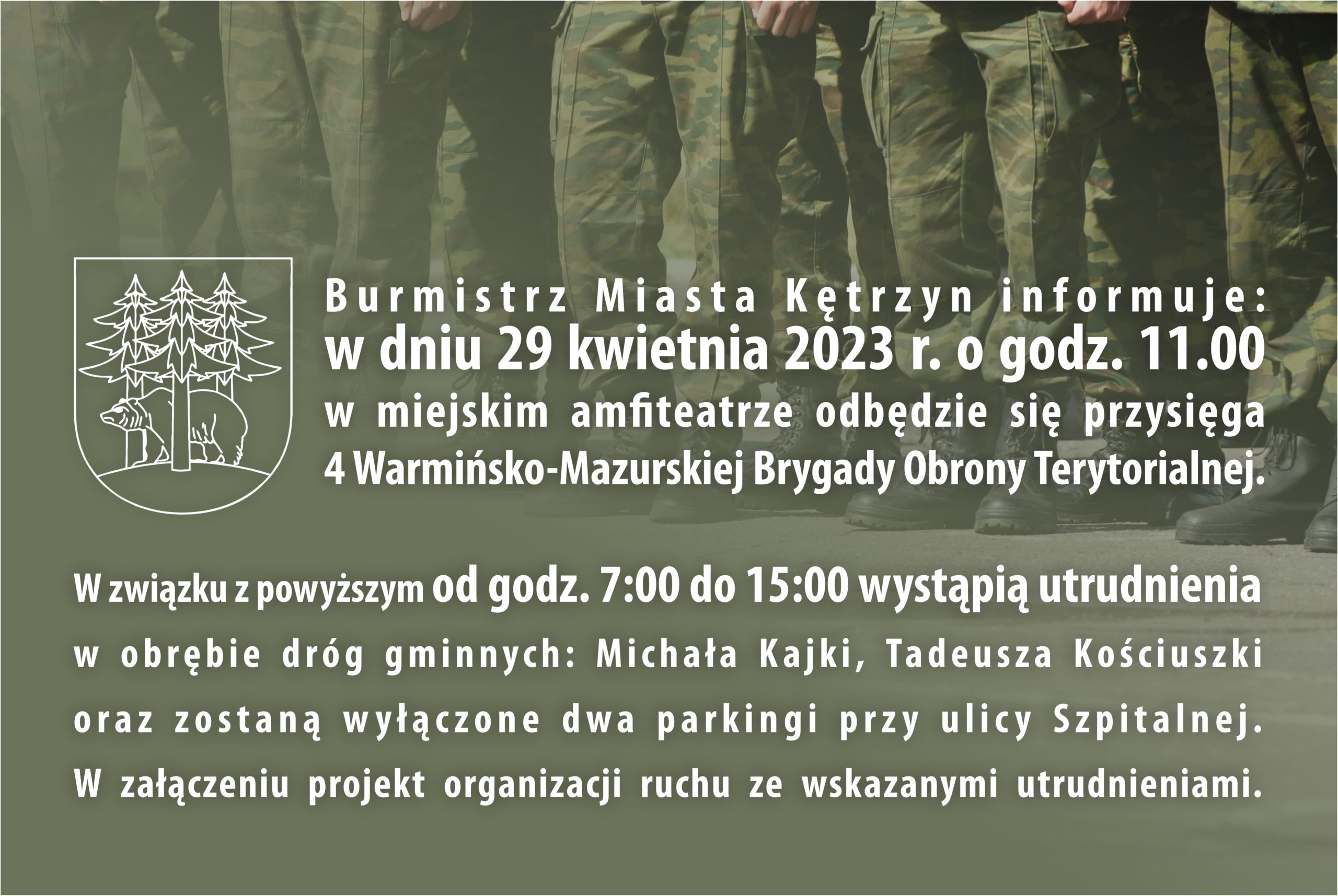 Burmistrz Miasta Kętrzyn informuje, że w dniu 29 kwietnia 2023 r. o godz. 11.00 na amfiteatrze odbędzie się przysięga 4 Warmińsko-Mazurskiej Brygady Obrony Terytorialnej. W związku z powyższym od godz. 7.00 do 15.00 wystąpią utrudnienia w obrębie dróg gminnych Michała Kajki, Tadeusza Kościuszki oraz zostaną wyłączone dwa parkingi przy ulicy Szpitalnej. W załączeniu projekt organizacji ruchu ze wskazanymi utrudnieniami. 