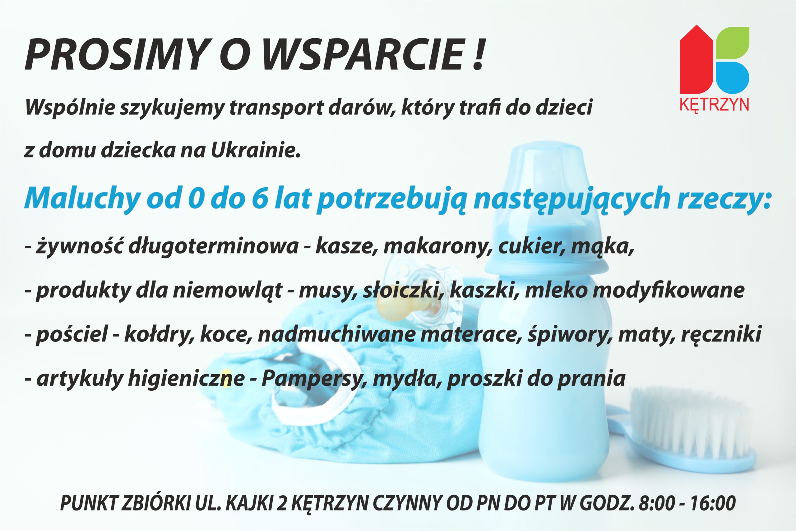 Drodzy Mieszkańcy ‼️ Prosimy o Wasze wsparcie ‼️  Szykujemy transport, który trafi do dzieci z domu dziecka na Ukrainie ??. Maluchy od 0 do 6 lat potrzebują naszej pomocy ‼️ Apelujemy o dary dla najmłodszych: ? żywność długoterminowa - kasze, makarony ale również musy, kaszki, słoiczki dla niemowląt ? pieluszki, mydła, proszki do prania ? pościel - kołdry, koce, śpiwory, maty i ręczniki Dziękujemy za wasze wielkie serca i pomoc ?? #DobroWraca #SolidarniZUkrainą #KętrzynPomaga