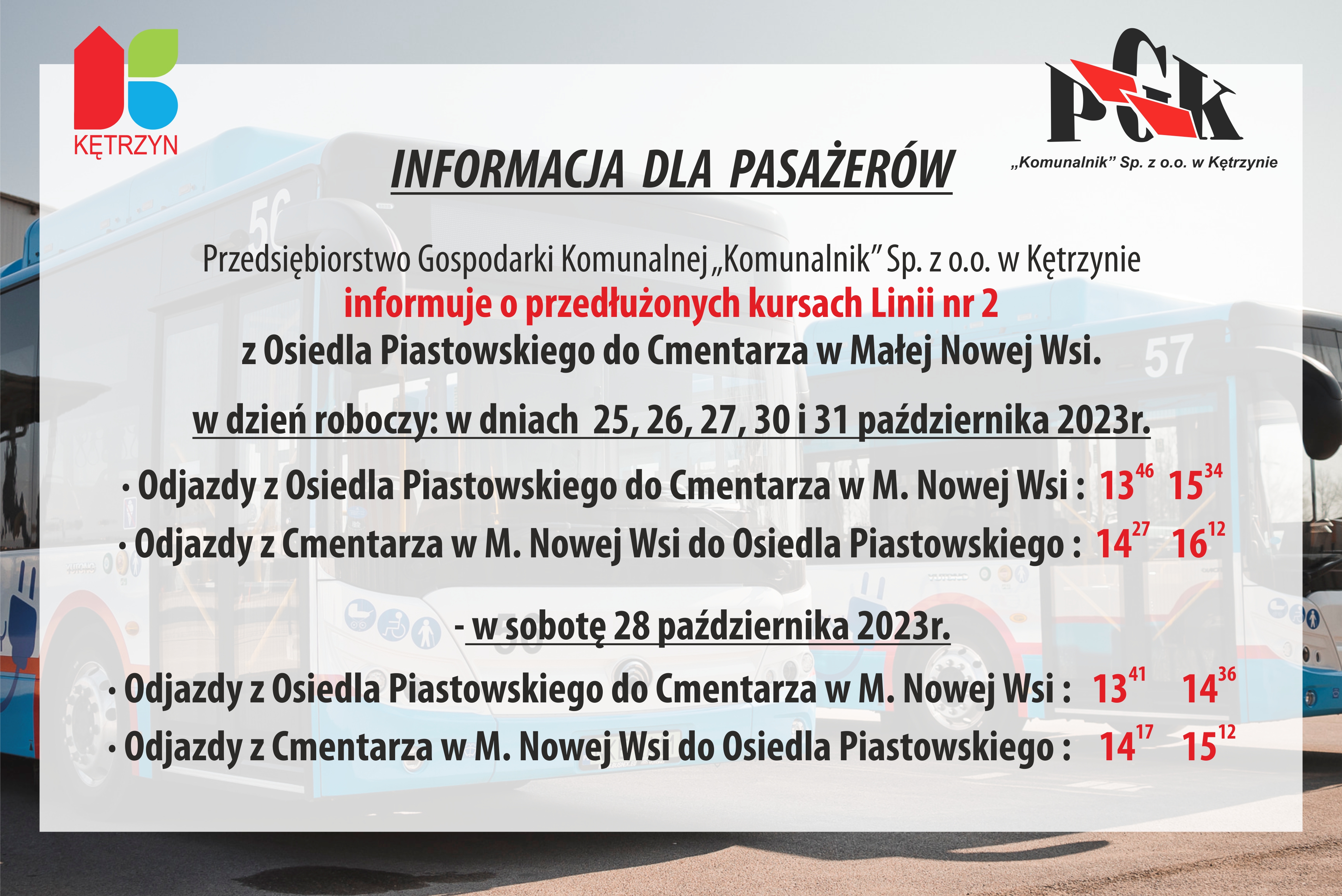 INFORMACJA  DLA  PASAŻERÓW 	Przedsiębiorstwo Gospodarki Komunalnej „Komunalnik” Sp. z o.o. w Kętrzynie informuje   		pasażerów, że w rozkładzie jazdy Linii nr 2 zostają przedłużone kursy  z Osiedla Piastowskiego do Cmentarza w Małej Nowej Wsi. - rozszerzone kursy w dzień roboczy: tj. w dniach  25, 26, 27, 30 i 31.10.2023 r  •	Odjazdy z Osiedla Piastowskiego do Cmentarza w M. Nowej Wsi :  1346  1534    •	Odjazdy z Cmentarza w M. Nowej Wsi do Osiedla Piastowskiego :  1427   1612    	         -rozszerzone kursy SW w sobotę dnia. 28.10.2023 r  •	Odjazdy z Osiedla Piastowskiego do Cmentarza w M. Nowej Wsi :   1341     1436 •	Odjazdy z Cmentarza w M. Nowej Wsi do Osiedla Piastowskiego :    1417    1512